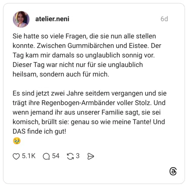Sie hatte so viele Fragen, die sie nun alle stellen konnte. Zwischen Gummibärchen und Eistee. Der Tag kam mir damals so unglaublich sonnig vor. Dieser Tag war nicht nur für sie unglaublich heilsam, sondern auch für mich. Es sind jetzt zwei Jahre seitdem vergangen und sie trägt ihre Regenbogen-Armbänder voller Stolz. Und wenn jemand ihr aus unserer Familie sagt, sie sei komisch, brüllt sie: genau so wie meine Tante! Und DAS finde ich gut!