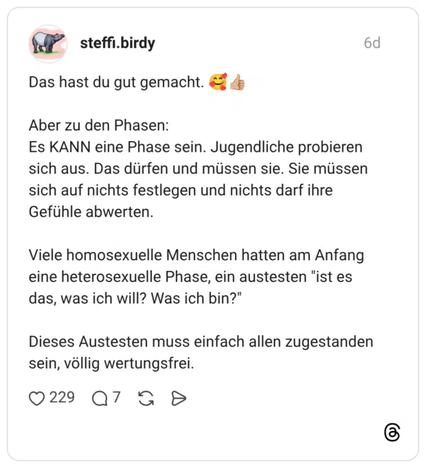 Das hast du gut gemacht. Aber zu den Phasen: Es KANN eine Phase sein. Jugendliche probieren sich aus. Das dürfen und müssen sie. Sie müssen sich auf nichts festlegen und nichts darf ihre Gefühle abwerten. Viele homosexuelle Menschen hatten am Anfang eine heterosexuelle Phase, ein austesten "ist es das, was ich will? Was ich bin?" Dieses Austesten muss einfach allen zugestanden sein, völlig wertungsfrei.