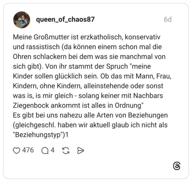 Meine Großmutter ist erzkatholisch, konservativ und rassistisch (da können einem schon mal die Ohren schlackern bei dem was sie manchmal von sich gibt). Von ihr stammt der Spruch "meine Kinder sollen glücklich sein. Ob das mit Mann, Frau, Kindern, ohne Kindern, alleinstehende oder sonst was is, is mir gleich - solang keiner mit Nachbars Ziegenbock ankommt ist alles in Ordnung" Es gibt bei uns nahezu alle Arten von Beziehungen (gleichgeschl. haben wir aktuell glaub ich nicht als "Beziehungstyp")1