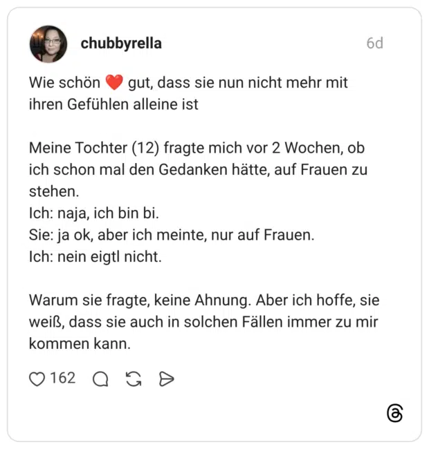 Wie schön gut, dass sie nun nicht mehr mit ihren Gefühlen alleine ist Meine Tochter (12) fragte mich vor 2 Wochen, ob ich schon mal den Gedanken hätte, auf Frauen zu stehen. Ich: naja, ich bin bi. Sie: ja ok, aber ich meinte, nur auf Frauen. Ich: nein eigtl nicht. Warum sie fragte, keine Ahnung. Aber ich hoffe, sie weiß, dass sie auch in solchen Fällen immer zu mir kommen kann.