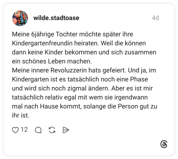 Meine 6jährige Tochter möchte später ihre Kindergartenfreundin heiraten. Weil die können dann keine Kinder bekommen und sich zusammen ein schönes Leben machen. Meine innere Revoluzzerin hats gefeiert. Und ja, im Kindergarten ist es tatsächlich noch eine Phase und wird sich noch zigmal ändern. Aber es ist mir tatsächlich relativ egal mit wem sie irgendwann mal nach Hause kommt, solange die Person gut zu ihr ist.