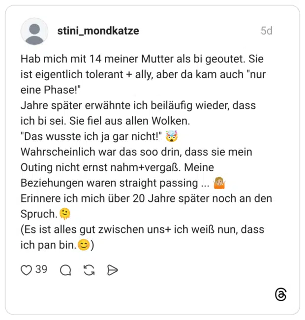 Hab mich mit 14 meiner Mutter als bi geoutet. Sie ist eigentlich tolerant + ally, aber da kam auch "nur eine Phase!" Jahre später erwähnte ich beiläufig wieder, dass ich bi sei. Sie fiel aus allen Wolken. "Das wusste ich ja gar nicht!" Wahrscheinlich war das soo drin, dass sie mein Outing nicht ernst nahm+vergaß. Meine Beziehungen waren straight passing Erinnere ich mich über 20 Jahre später noch an den Spruch. (Es ist alles gut zwischen uns+ ich weiß nun, dass ich pan bin.)