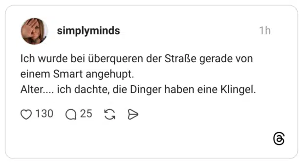 Ich wurde bei überqueren der Straße gerade von einem Smart angehupt. Alter.... ich dachte, die Dinger haben eine Klingel.