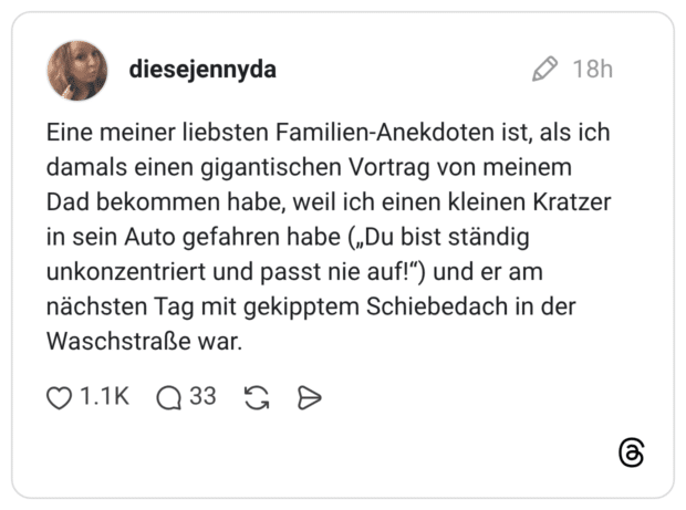 Eine meiner liebsten Familien-Anekdoten ist, als ich damals einen gigantischen Vortrag von meinem Dad bekommen habe, weil ich einen kleinen Kratzer in sein Auto gefahren habe („Du bist ständig unkonzentriert und passt nie auf!") und er am nächsten Tag mit gekipptem Schiebedach in der Waschstraße war.