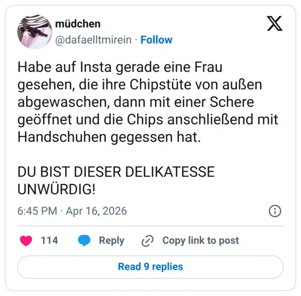 Habe auf Insta gerade eine Frau gesehen, die ihre Chipstüte von außen abgewaschen, dann mit einer Schere geöffnet und die Chips anschließend mit Handschuhen gegessen hat. DU BIST DIESER DELIKATESSE UNWÜRDIG!