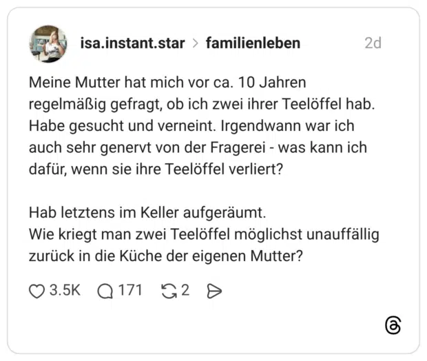 Meine Mutter hat mich vor ca. 10 Jahren regelmäßig gefragt, ob ich zwei ihrer Teelöffel hab. Habe gesucht und verneint. Irgendwann war ich auch sehr genervt von der Fragerei - was kann ich dafür, wenn sie ihre Teelöffel verliert? Hab letztens im Keller aufgeräumt. Wie kriegt man zwei Teelöffel möglichst unauffällig zurück in die Küche der eigenen Mutter?