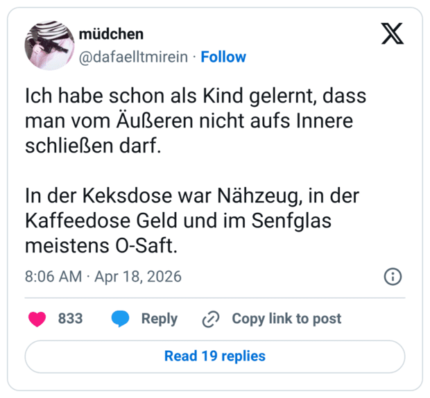 Ich habe schon als Kind gelernt, dass man vom Äußeren nicht aufs Innere schließen darf. In der Keksdose war Nähzeug, in der Kaffeedose Geld und im Senfglas meistens O-Saft.