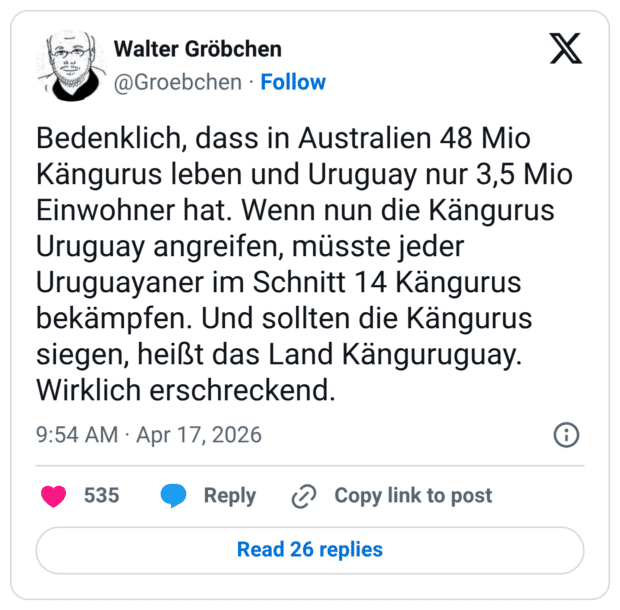 Bedenklich, dass in Australien 48 Mio Kängurus leben und Uruguay nur 3,5 Mio Einwohner hat. Wenn nun die Kängurus Uruguay angreifen, müsste jeder Uruguayaner im Schnitt 14 Kängurus bekämpfen. Und sollten die Kängurus siegen, heißt das Land Känguruguay. Wirklich erschreckend.