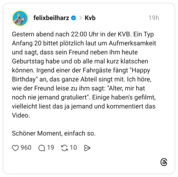 Gestern abend nach 22:00 Uhr in der KVB. Ein Typ Anfang 20 bittet plötzlich laut um Aufmerksamkeit und sagt, dass sein Freund neben ihm heute Geburtstag habe und ob alle mal kurz klatschen können. Irgend einer der Fahrgäste fängt "Happy Birthday" an, das ganze Abteil singt mit. Ich höre, wie der Freund leise zu ihm sagt: "Alter, mir hat noch nie jemand gratuliert". Einige haben's gefilmt, vielleicht liest das ja jemand und kommentiert das Video. Schöner Moment, einfach so.
