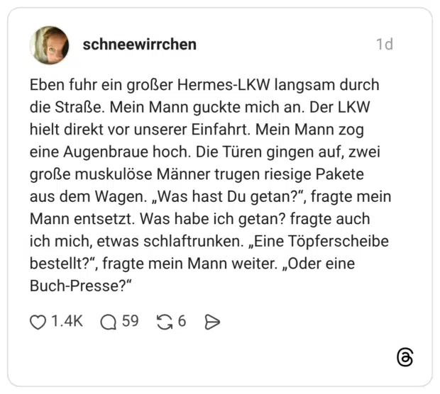 Eben fuhr ein großer Hermes-LKW langsam durch die Straße. Mein Mann guckte mich an. Der LKW hielt direkt vor unserer Einfahrt. Mein Mann zog eine Augenbraue hoch. Die Türen gingen auf, zwei große muskulöse Männer trugen riesige Pakete aus dem Wagen. „Was hast Du getan?“, fragte mein Mann entsetzt. Was habe ich getan? fragte auch ich mich, etwas schlaftrunken. „Eine Töpferscheibe bestellt?“, fragte mein Mann weiter. „Oder eine Buch-Presse?“ 1 / 2