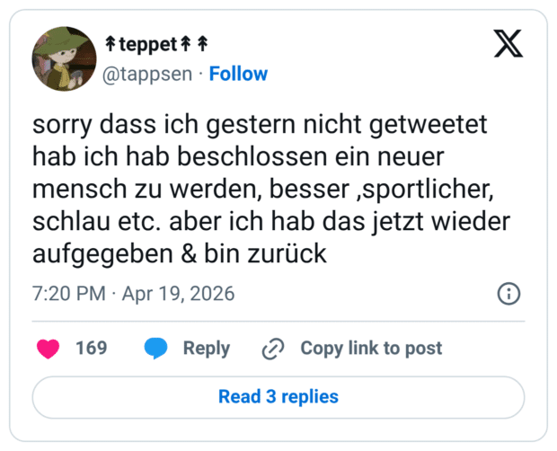 sorry dass ich gestern nicht getweetet hab ich hab beschlossen ein neuer mensch zu werden, besser ,sportlicher, schlau etc. aber ich hab das jetzt wieder aufgegeben & bin zurück