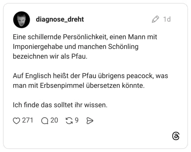 Eine schillernde Persönlichkeit, einen Mann mit Imponiergehabe und manchen Schönling bezeichnen wir als Pfau. Auf Englisch heißt der Pfau übrigens peacock, was man mit Erbsenpimmel übersetzen könnte. Ich finde das solltet ihr wissen.