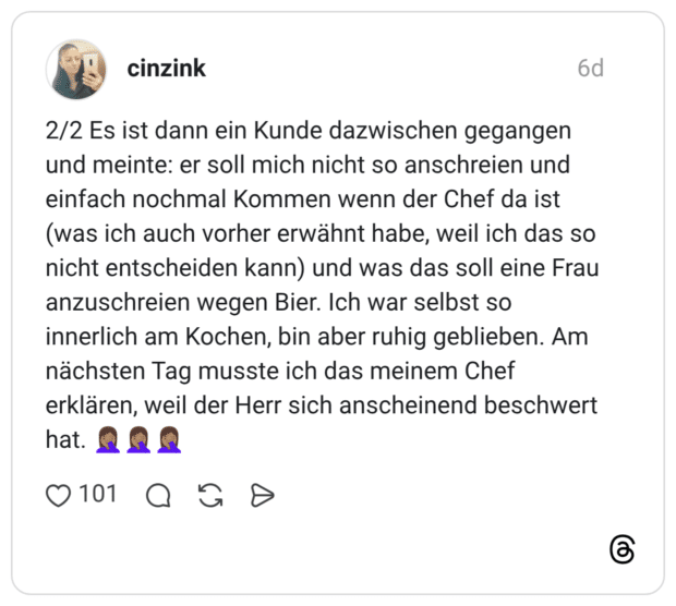 2/2 Es ist dann ein Kunde dazwischen gegangen und meinte: er soll mich nicht so anschreien und einfach nochmal Kommen wenn der Chef da ist (was ich auch vorher erwähnt habe, weil ich das so nicht entscheiden kann) und was das soll eine Frau anzuschreien wegen Bier. Ich war selbst so innerlich am Kochen, bin aber ruhig geblieben. Am nächsten Tag musste ich das meinem Chef erklären, weil der Herr sich anscheinend beschwert hat.