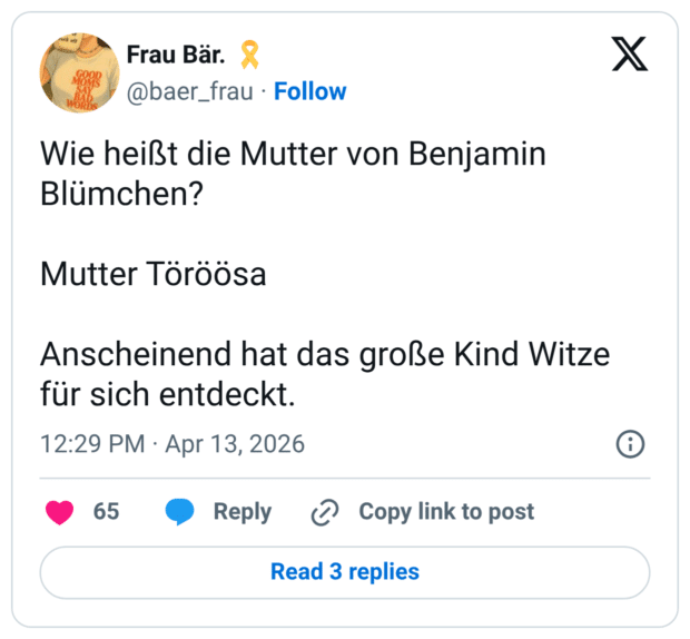 Wie heißt die Mutter von Benjamin Blümchen? Mutter Töröösa Anscheinend hat das große Kind Witze für sich entdeckt.