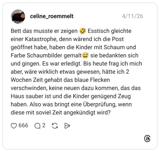 Bett das musste er zeigen Esstisch gleichte einer Katastrophe, denn wärend ich die Post geöffnet habe, haben die Kinder mit Schaum und Farbe Schaumbilder gemalt sie bedankten sich und gingen. Es war erledigt. Bis heute frag ich mich aber, wäre wirklich etwas gewesen, hätte ich 2 Wochen Zeit gehabt das blaue Flecken verschwinden, keine neuen dazu kommen, das das Haus sauber ist und die Kinder genügend Zeug haben. Also was bringt eine Überprüfung, wenn diese mit soviel Zeit angekündigt wird?