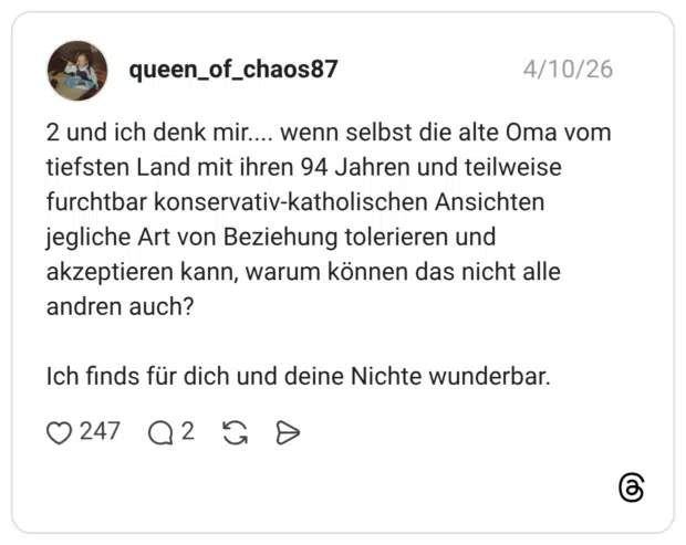 2 und ich denk mir.... wenn selbst die alte Oma vom tiefsten Land mit ihren 94 Jahren und teilweise furchtbar konservativ-katholischen Ansichten jegliche Art von Beziehung tolerieren und akzeptieren kann, warum können das nicht alle andren auch? Ich finds für dich und deine Nichte wunderbar.
