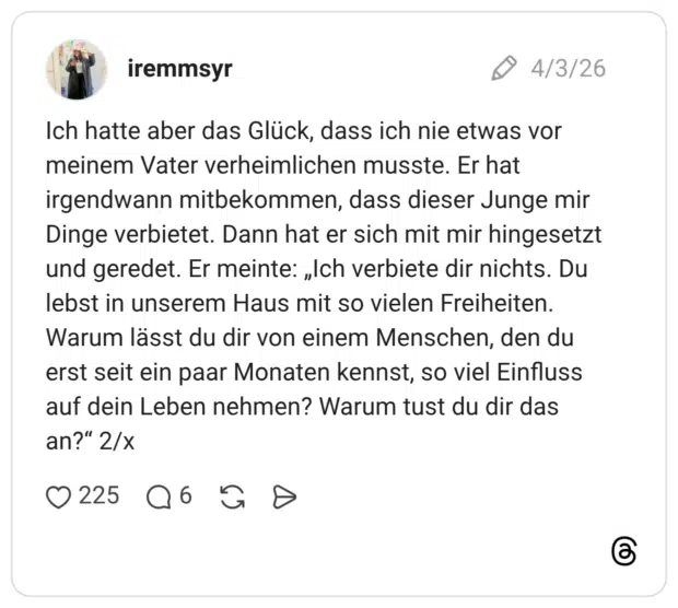 Ich hatte aber das Glück, dass ich nie etwas vor meinem Vater verheimlichen musste. Er hat irgendwann mitbekommen, dass dieser Junge mir Dinge verbietet. Dann hat er sich mit mir hingesetzt und geredet. Er meinte: „Ich verbiete dir nichts. Du lebst in unserem Haus mit so vielen Freiheiten. Warum lässt du dir von einem Menschen, den du erst seit ein paar Monaten kennst, so viel Einfluss auf dein Leben nehmen? Warum tust du dir das an?“ 2/