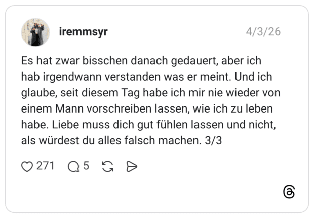 Es hat zwar bisschen danach gedauert, aber ich hab irgendwann verstanden was er meint. Und ich glaube, seit diesem Tag habe ich mir nie wieder von einem Mann vorschreiben lassen, wie ich zu leben habe. Liebe muss dich gut fühlen lassen und nicht, als würdest du alles falsch machen. 3/3