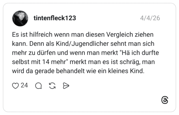 Es ist hilfreich wenn man diesen Vergleich ziehen kann. Denn als Kind/Jugendlicher sehnt man sich mehr zu dürfen und wenn man merkt "Hä ich durfte selbst mit 14 mehr" merkt man es ist schräg, man wird da gerade behandelt wie ein kleines Kind.