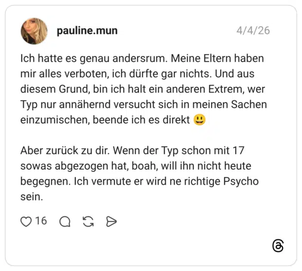 Ich hatte es genau andersrum. Meine Eltern haben mir alles verboten, ich dürfte gar nichts. Und aus diesem Grund, bin ich halt ein anderen Extrem, wer Typ nur annähernd versucht sich in meinen Sachen einzumischen, beende ich es direkt 😃 Aber zurück zu dir. Wenn der Typ schon mit 17 sowas abgezogen hat, boah, will ihn nicht heute begegnen. Ich vermute er wird ne richtige Psycho sein.