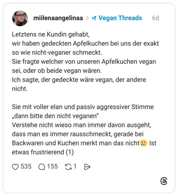 etztens ne Kundin gehabt, wir haben gedeckten Apfelkuchen bei uns der exakt so wie nicht-veganer schmeckt. Sie fragte welcher von unseren Apfelkuchen vegan sei, oder ob beide vegan wären. Ich sagte, der gedeckte wäre vegan, der andere nicht. Sie mit voller elan und passiv aggressiver Stimme „dann bitte den nicht veganen“ Verstehe nicht wieso man immer davon ausgeht, dass man es immer rausschmeckt, gerade bei Backwaren und Kuchen merkt man das nicht🥲 Ist etwas frustrierend (1) 1 / 2