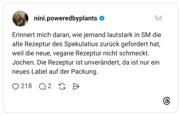 Erinnert mich daran, wie jemand lautstark in SM die alte Rezeptur des Spekulatius zurück gefordert hat, weil die neue, vegane Rezeptur nicht schmeckt. Jochen. Die Rezeptur ist unverändert, da ist nur ein neues Label auf der Packung.