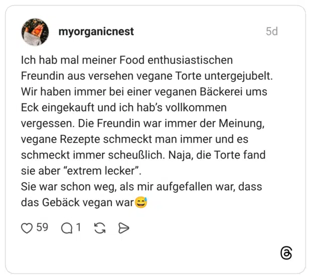 Ich hab mal meiner Food enthusiastischen Freundin aus versehen vegane Torte untergejubelt. Wir haben immer bei einer veganen Bäckerei ums Eck eingekauft und ich hab’s vollkommen vergessen. Die Freundin war immer der Meinung, vegane Rezepte schmeckt man immer und es schmeckt immer scheußlich. Naja, die Torte fand sie aber “extrem lecker”. Sie war schon weg, als mir aufgefallen war, dass das Gebäck vegan war😅
