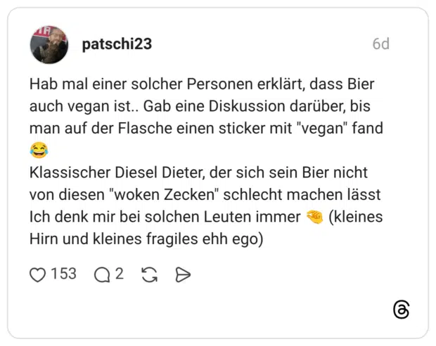 Hab mal einer solcher Personen erklärt, dass Bier auch vegan ist.. Gab eine Diskussion darüber, bis man auf der Flasche einen sticker mit "vegan" fand 😂 Klassischer Diesel Dieter, der sich sein Bier nicht von diesen "woken Zecken" schlecht machen lässt Ich denk mir bei solchen Leuten immer 🤏 (kleines Hirn und kleines fragiles ehh ego)