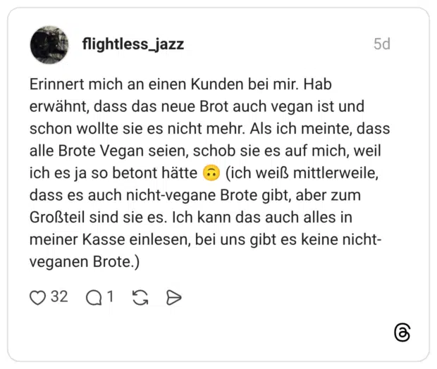 Erinnert mich an einen Kunden bei mir. Hab erwähnt, dass das neue Brot auch vegan ist und schon wollte sie es nicht mehr. Als ich meinte, dass alle Brote Vegan seien, schob sie es auf mich, weil ich es ja so betont hätte 🙃 (ich weiß mittlerweile, dass es auch nicht-vegane Brote gibt, aber zum Großteil sind sie es. Ich kann das auch alles in meiner Kasse einlesen, bei uns gibt es keine nicht-veganen Brote.)