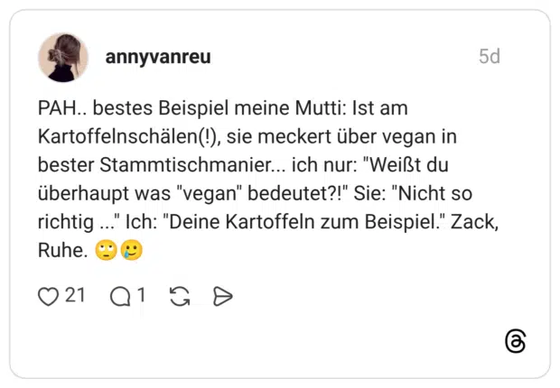 AH.. bestes Beispiel meine Mutti: Ist am Kartoffelnschälen(!), sie meckert über vegan in bester Stammtischmanier... ich nur: "Weißt du überhaupt was "vegan" bedeutet?!" Sie: "Nicht so richtig ..." Ich: "Deine Kartoffeln zum Beispiel." Zack, Ruhe. 🙄🥲
