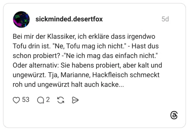 Bei mir der Klassiker, ich erkläre dass irgendwo Tofu drin ist. "Ne, Tofu mag ich nicht." - Hast dus schon probiert? -"Ne ich mag das einfach nicht." Oder alternativ: Sie habens probiert, aber kalt und ungewürzt. Tja, Marianne, Hackfleisch schmeckt roh und ungewürzt halt auch kacke...