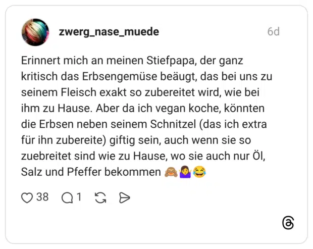 zwerg_nase_muede 6 Tage Erinnert mich an meinen Stiefpapa, der ganz kritisch das Erbsengemüse beäugt, das bei uns zu seinem Fleisch exakt so zubereitet wird, wie bei ihm zu Hause. Aber da ich vegan koche, könnten die Erbsen neben seinem Schnitzel (das ich extra für ihn zubereite) giftig sein, auch wenn sie so zuebreitet sind wie zu Hause, wo sie auch nur Öl, Salz und Pfeffer bekommen 🙈🤷‍♀️😂