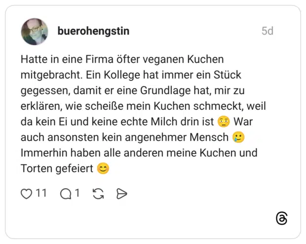 atte in eine Firma öfter veganen Kuchen mitgebracht. Ein Kollege hat immer ein Stück gegessen, damit er eine Grundlage hat, mir zu erklären, wie scheiße mein Kuchen schmeckt, weil da kein Ei und keine echte Milch drin ist 🫩 War auch ansonsten kein angenehmer Mensch 🥲 Immerhin haben alle anderen meine Kuchen und Torten gefeiert 😊