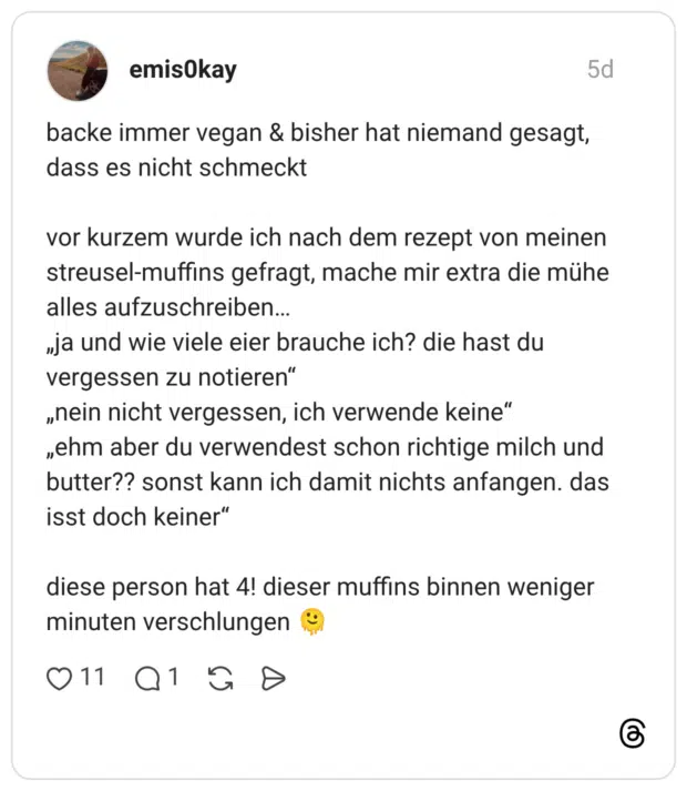 backe immer vegan & bisher hat niemand gesagt, dass es nicht schmeckt vor kurzem wurde ich nach dem rezept von meinen streusel-muffins gefragt, mache mir extra die mühe alles aufzuschreiben… „ja und wie viele eier brauche ich? die hast du vergessen zu notieren“ „nein nicht vergessen, ich verwende keine“ „ehm aber du verwendest schon richtige milch und butter?? sonst kann ich damit nichts anfangen. das isst doch keiner“ diese person hat 4! dieser muffins binnen weniger minuten verschlungen 🫠