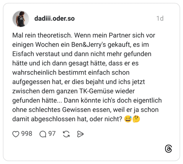 Mal rein theoretisch. Wenn mein Partner sich vor einigen Wochen ein Ben&Jerry's gekauft, es im Eisfach verstaut und dann nicht mehr gefunden hätte und ich dann gesagt hätte, dass er es wahrscheinlich bestimmt einfach schon aufgegessen hat, er dies bejaht und ichs jetzt zwischen dem ganzen TK-Gemüse wieder gefunden hätte... Dann könnte ich's doch eigentlich ohne schlechtes Gewissen essen, weil er ja schon damit abgeschlossen hat, oder nicht?