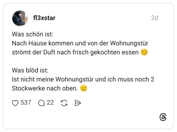 Was schön ist: Nach Hause kommen und von der Wohnungstür strömt der Duft nach frisch gekochten essen Was blöd ist: Ist nicht meine Wohnungstür und ich muss noch 2 Stockwerke nach oben.