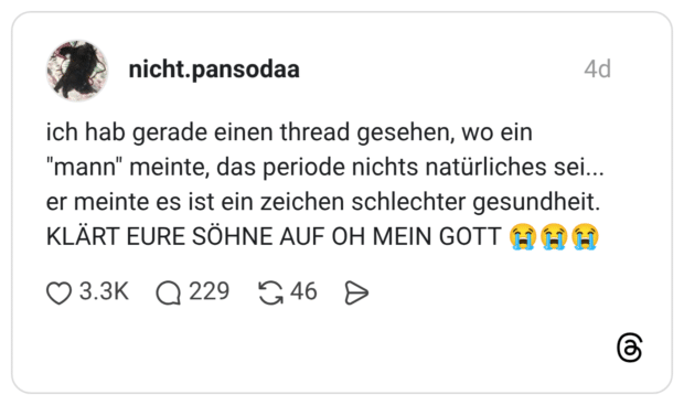 ich hab gerade einen thread gesehen, wo ein "mann" meinte, das periode nichts natürliches sei... er meinte es ist ein zeichen schlechter gesundheit. KLÄRT EURE SÖHNE AUF OH MEIN GOTT