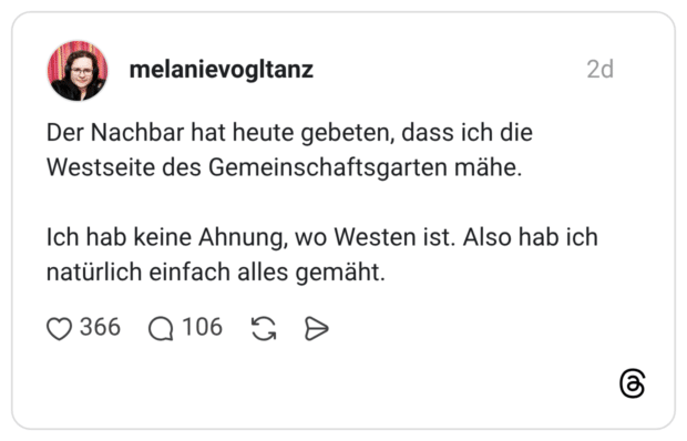 Der Nachbar hat heute gebeten, dass ich die Westseite des Gemeinschaftsgarten mähe. Ich hab keine Ahnung, wo Westen ist. Also hab ich natürlich einfach alles gemäht.