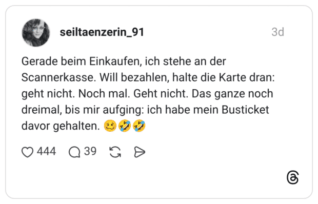 Gerade beim Einkaufen, ich stehe an der Scannerkasse. Will bezahlen, halte die Karte dran: geht nicht. Noch mal. Geht nicht. Das ganze noch dreimal, bis mir aufging: ich habe mein Busticket davor gehalten
