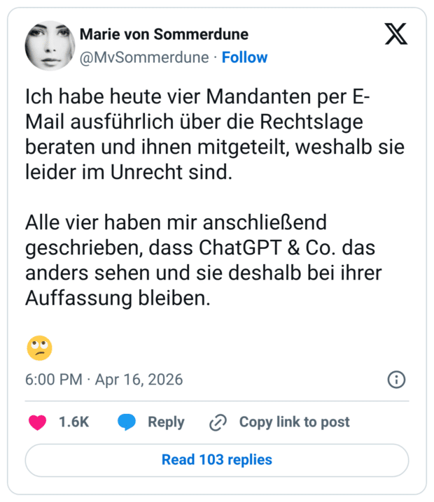 Ich habe heute vier Mandanten per E- Mail ausführlich über die Rechtslage beraten und ihnen mitgeteilt, weshalb sie leider im Unrecht sind. Alle vier haben mir anschließend geschrieben, dass ChatGPT & Co. das anders sehen und sie deshalb bei ihrer Auffassung bleiben.