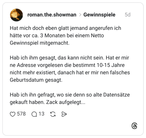 Hat mich doch eben glatt jemand angerufen ich hätte vor ca. 3 Monaten bei einem Netto Gewinnspiel mitgemacht. Hab ich ihm gesagt, das kann nicht sein. Hat er mir ne Adresse vorgelesen die bestimmt 10-15 Jahre nicht mehr existiert, danach hat er mir nen falsches Geburtsdatum gesagt. Hab ich ihn gefragt, wo sie denn so alte Datensätze gekauft haben. Zack aufgelegt