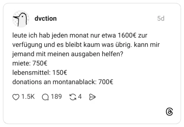 leute ich hab jeden monat nur etwa 1600€ zur verfügung und es bleibt kaum was übrig. kann mir jemand mit meinen ausgaben helfen? miete: 750€ lebensmittel: 150€ donations an montanablack: 700€