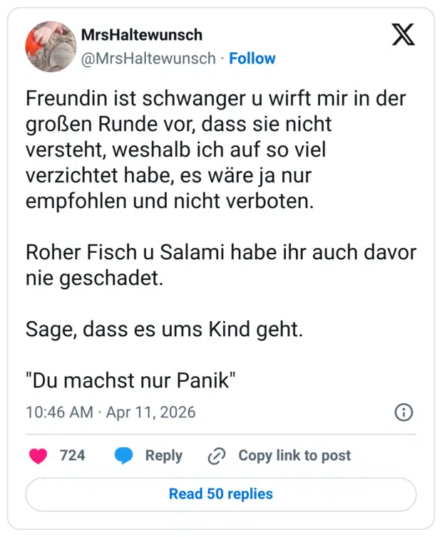 Freundin ist schwanger u wirft mir in der großen Runde vor, dass sie nicht versteht, weshalb ich auf so viel verzichtet habe, es wäre ja nur empfohlen und nicht verboten. Roher Fisch u Salami habe ihr auch davor nie geschadet. Sage, dass es ums Kind geht. "Du machst nur Panik"