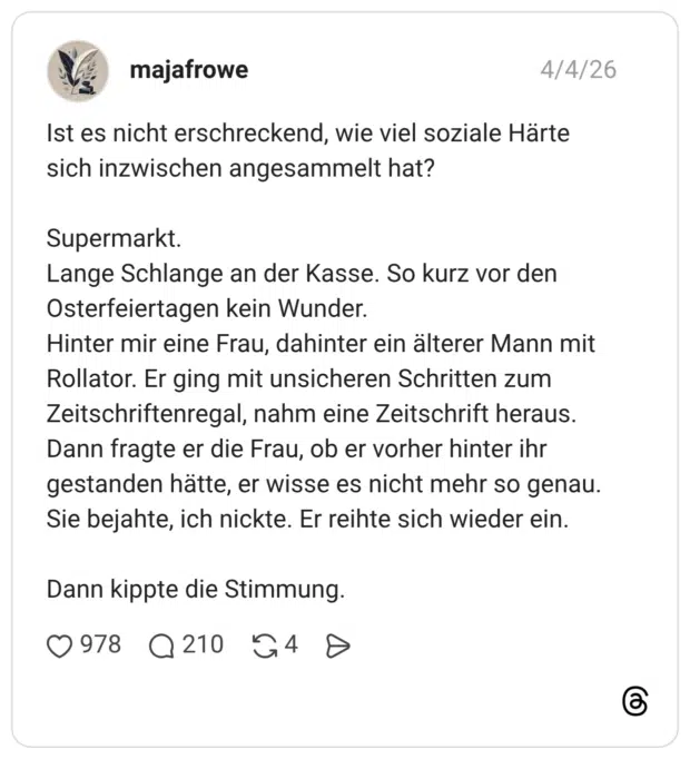 Ist es nicht erschreckend, wie viel soziale Härte sich inzwischen angesammelt hat? Supermarkt. Lange Schlange an der Kasse. So kurz vor den Osterfeiertagen kein Wunder. Hinter mir eine Frau, dahinter ein älterer Mann mit Rollator. Er ging mit unsicheren Schritten zum Zeitschriftenregal, nahm eine Zeitschrift heraus. Dann fragte er die Frau, ob er vorher hinter ihr gestanden hätte, er wisse es nicht mehr so genau. Sie bejahte, ich nickte. Er reihte sich wieder ein. Dann kippte die Stimmung.
