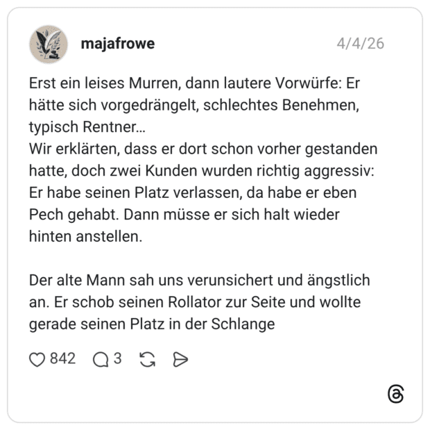 Erst ein leises Murren, dann lautere Vorwürfe: Er hätte sich vorgedrängelt, schlechtes Benehmen, typisch Rentner… Wir erklärten, dass er dort schon vorher gestanden hatte, doch zwei Kunden wurden richtig aggressiv: Er habe seinen Platz verlassen, da habe er eben Pech gehabt. Dann müsse er sich halt wieder hinten anstellen. Der alte Mann sah uns verunsichert und ängstlich an. Er schob seinen Rollator zur Seite und wollte gerade seinen Platz in der Schlange