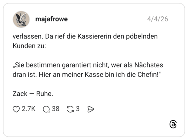 verlassen. Da rief die Kassiererin den pöbelnden Kunden zu: „Sie bestimmen garantiert nicht, wer als Nächstes dran ist. Hier an meiner Kasse bin ich die Chefin!" Zack — Ruhe.