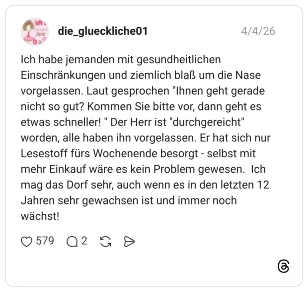Ich habe jemanden mit gesundheitlichen Einschränkungen und ziemlich blaß um die Nase vorgelassen. Laut gesprochen "Ihnen geht gerade nicht so gut? Kommen Sie bitte vor, dann geht es etwas schneller! " Der Herr ist "durchgereicht" worden, alle haben ihn vorgelassen. Er hat sich nur Lesestoff fürs Wochenende besorgt - selbst mit mehr Einkauf wäre es kein Problem gewesen. Ich mag das Dorf sehr, auch wenn es in den letzten 12 Jahren sehr gewachsen ist und immer noch wächst!