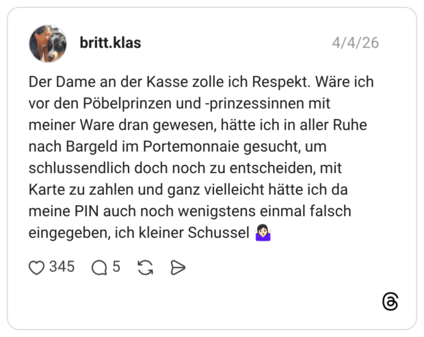 Der Dame an der Kasse zolle ich Respekt. Wäre ich vor den Pöbelprinzen und -prinzessinnen mit meiner Ware dran gewesen, hätte ich in aller Ruhe nach Bargeld im Portemonnaie gesucht, um schlussendlich doch noch zu entscheiden, mit Karte zu zahlen und ganz vielleicht hätte ich da meine PIN auch noch wenigstens einmal falsch eingegeben, ich kleiner Schussel 🤷🏻‍♀️