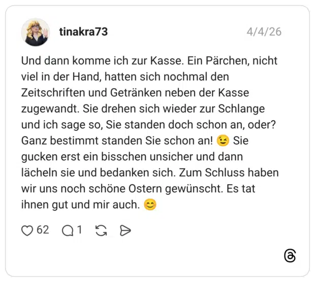 Und dann komme ich zur Kasse. Ein Pärchen, nicht viel in der Hand, hatten sich nochmal den Zeitschriften und Getränken neben der Kasse zugewandt. Sie drehen sich wieder zur Schlange und ich sage so, Sie standen doch schon an, oder? Ganz bestimmt standen Sie schon an! 😉 Sie gucken erst ein bisschen unsicher und dann lächeln sie und bedanken sich. Zum Schluss haben wir uns noch schöne Ostern gewünscht. Es tat ihnen gut und mir auch. 😊