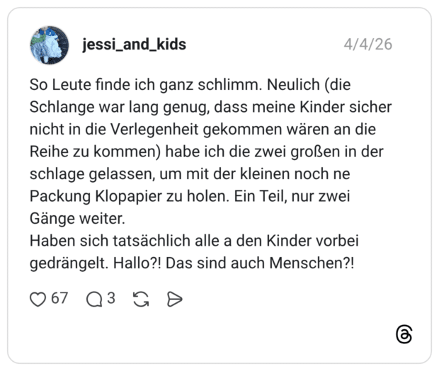 So Leute finde ich ganz schlimm. Neulich (die Schlange war lang genug, dass meine Kinder sicher nicht in die Verlegenheit gekommen wären an die Reihe zu kommen) habe ich die zwei großen in der schlage gelassen, um mit der kleinen noch ne Packung Klopapier zu holen. Ein Teil, nur zwei Gänge weiter. Haben sich tatsächlich alle a den Kinder vorbei gedrängelt. Hallo?! Das sind auch Menschen?!